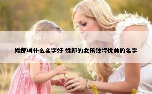 姓郎叫什么名字好 姓郎的女孩独特优美的名字
