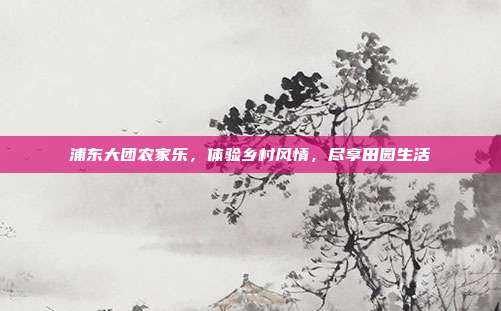 浦东大团农家乐，体验乡村风情，尽享田园生活