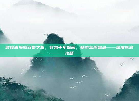 敦煌青海湖双景之旅，穿越千年壁画，畅游高原碧波——深度旅游攻略