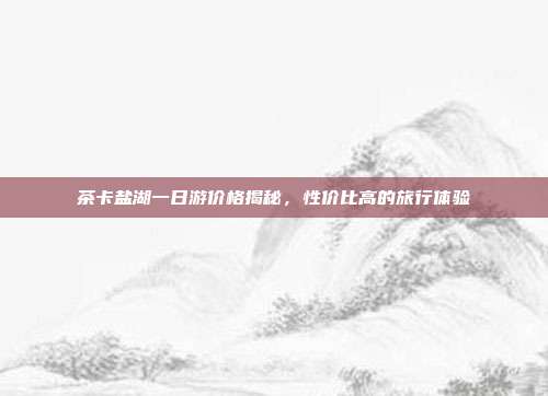 茶卡盐湖一日游价格揭秘，性价比高的旅行体验