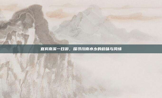 宜宾南溪一日游，探寻川南水乡的韵味与风情