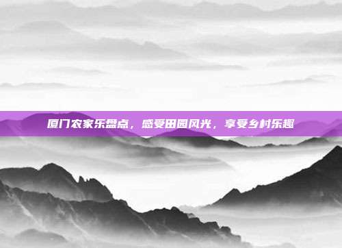 厦门农家乐盘点，感受田园风光，享受乡村乐趣