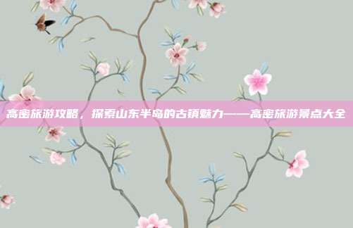 高密旅游攻略，探索山东半岛的古镇魅力——高密旅游景点大全