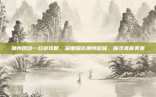 潮州周边一日游攻略，深度探访潮州韵味，探寻美食美景