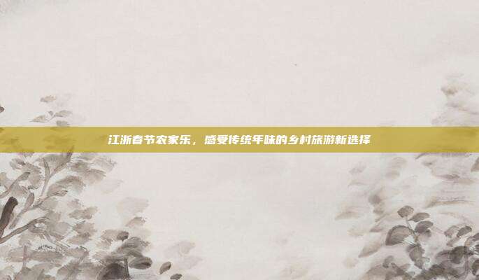 江浙春节农家乐，感受传统年味的乡村旅游新选择