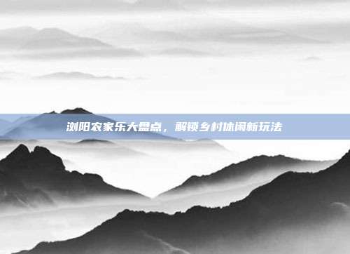 浏阳农家乐大盘点，解锁乡村休闲新玩法