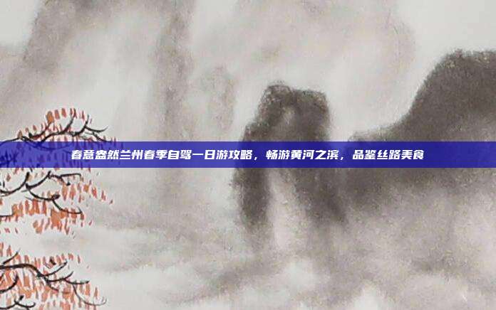 春意盎然兰州春季自驾一日游攻略，畅游黄河之滨，品鉴丝路美食