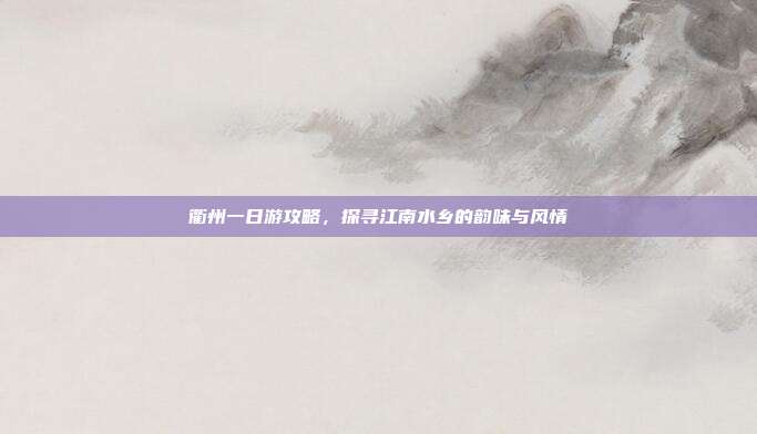 衢州一日游攻略，探寻江南水乡的韵味与风情
