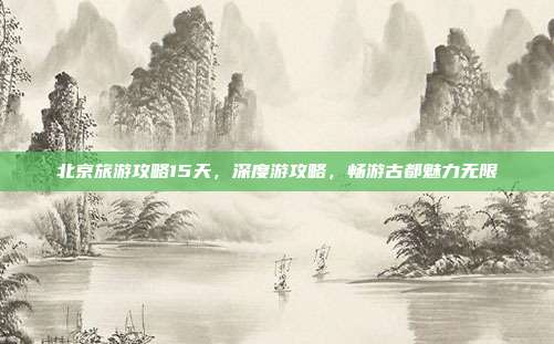 北京旅游攻略15天，深度游攻略，畅游古都魅力无限