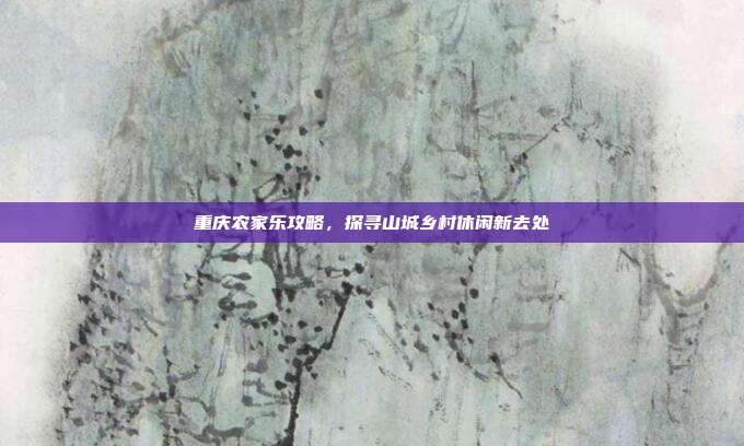 重庆农家乐攻略，探寻山城乡村休闲新去处