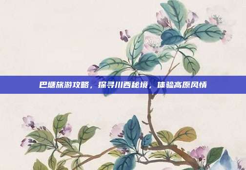 巴塘旅游攻略，探寻川西秘境，体验高原风情