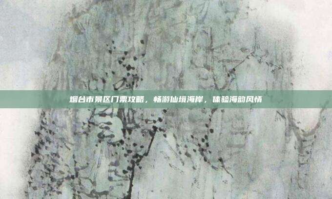 烟台市景区门票攻略，畅游仙境海岸，体验海韵风情