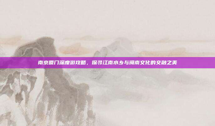 南京厦门深度游攻略，探寻江南水乡与闽南文化的交融之美