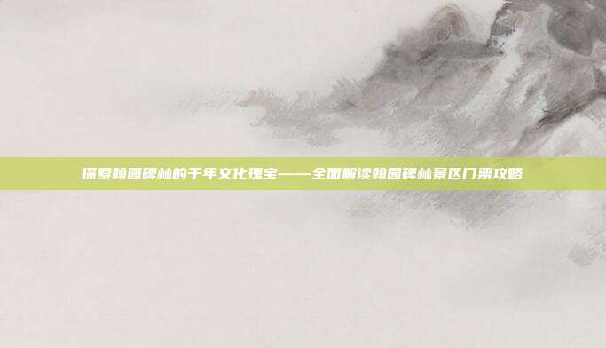 探索翰园碑林的千年文化瑰宝——全面解读翰园碑林景区门票攻略