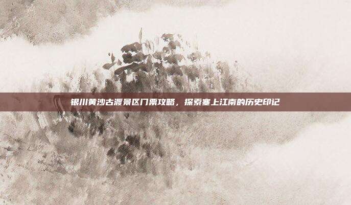 银川黄沙古渡景区门票攻略，探索塞上江南的历史印记