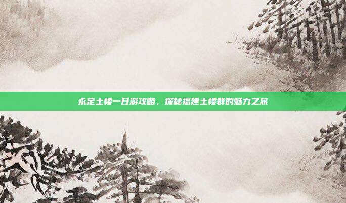永定土楼一日游攻略，探秘福建土楼群的魅力之旅