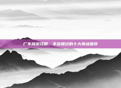 广东旅游攻略，不容错过的十大景点推荐