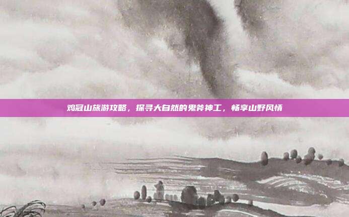 鸡冠山旅游攻略，探寻大自然的鬼斧神工，畅享山野风情