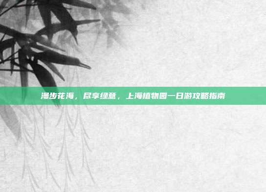 漫步花海，尽享绿意，上海植物园一日游攻略指南