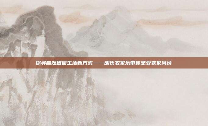 探寻自然田园生活新方式——胡氏农家乐带你感受农家风情