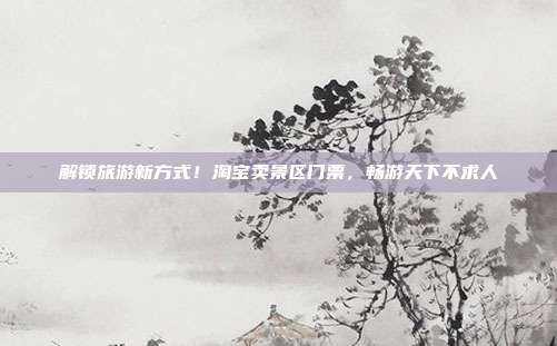 解锁旅游新方式！淘宝卖景区门票，畅游天下不求人