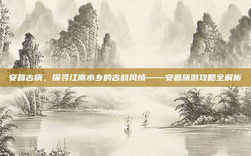 安昌古镇，探寻江南水乡的古韵风情——安昌旅游攻略全解析