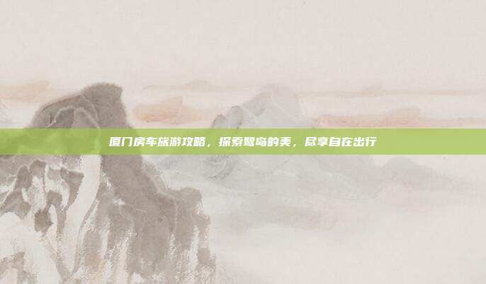 厦门房车旅游攻略，探索鹭岛的美，尽享自在出行