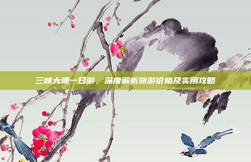 三峡大坝一日游，深度解析旅游价格及实用攻略