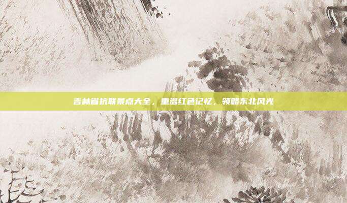 吉林省抗联景点大全，重温红色记忆，领略东北风光