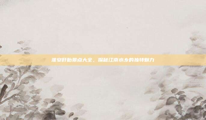 淮安盱眙景点大全，探秘江南水乡的独特魅力