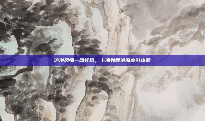 沪港风情一网打尽，上海到香港深度游攻略