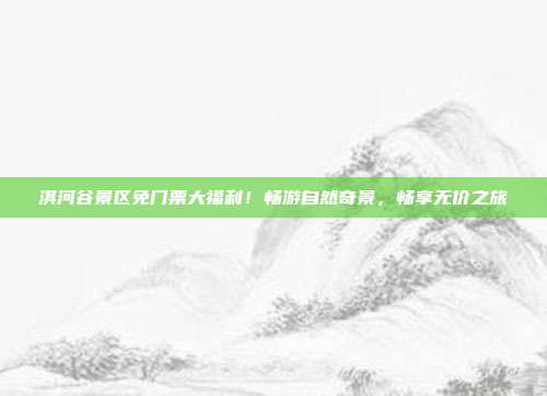 淇河谷景区免门票大福利！畅游自然奇景，畅享无价之旅