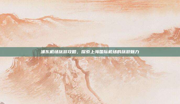 浦东机场旅游攻略，探索上海国际机场的旅游魅力