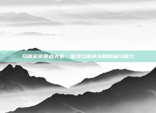 乌镇旅游景点大全，探寻江南水乡的韵味与魅力