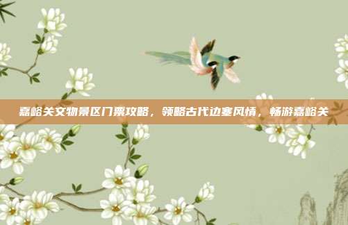 嘉峪关文物景区门票攻略，领略古代边塞风情，畅游嘉峪关