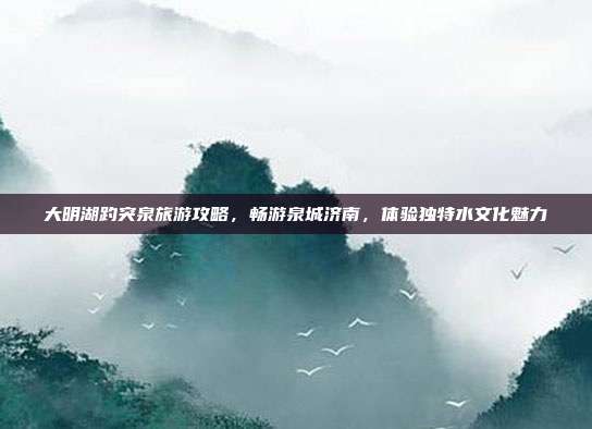 大明湖趵突泉旅游攻略，畅游泉城济南，体验独特水文化魅力