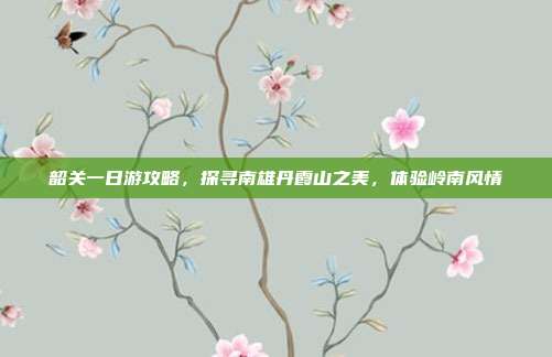 韶关一日游攻略，探寻南雄丹霞山之美，体验岭南风情