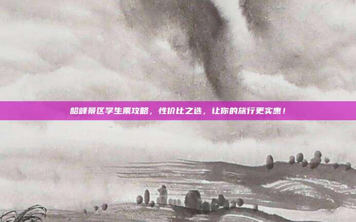 韶峰景区学生票攻略，性价比之选，让你的旅行更实惠！