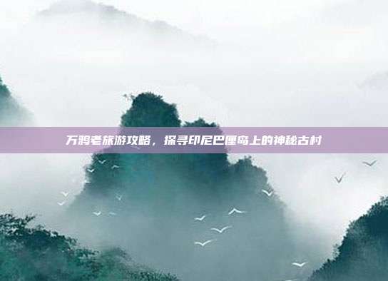 万鸦老旅游攻略，探寻印尼巴厘岛上的神秘古村