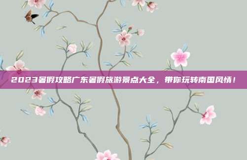 2023暑假攻略广东暑假旅游景点大全，带你玩转南国风情！