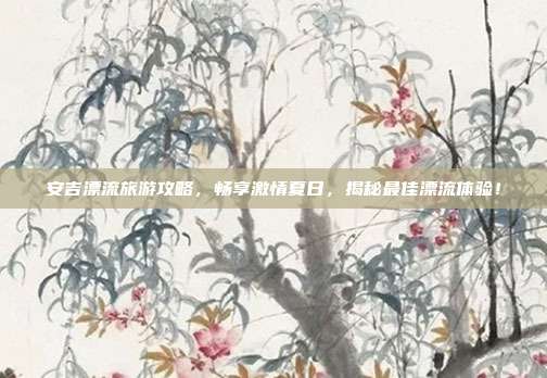 安吉漂流旅游攻略，畅享激情夏日，揭秘最佳漂流体验！