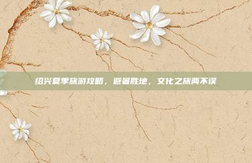 绍兴夏季旅游攻略，避暑胜地，文化之旅两不误