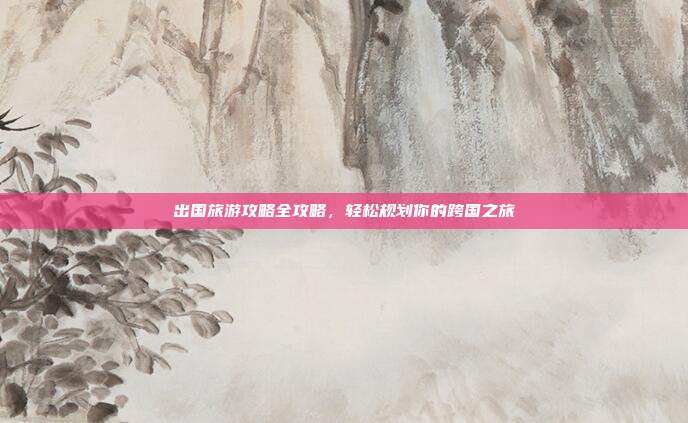 出国旅游攻略全攻略，轻松规划你的跨国之旅