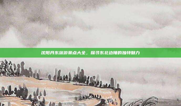 沈阳丹东旅游景点大全，探寻东北边陲的独特魅力