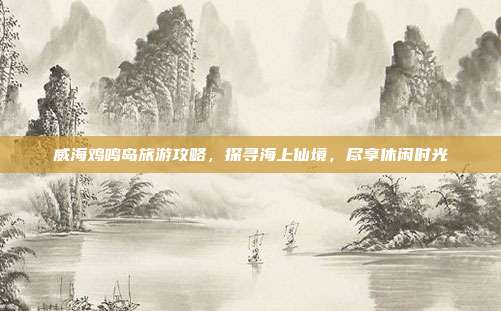 威海鸡鸣岛旅游攻略，探寻海上仙境，尽享休闲时光