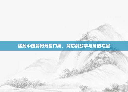 探秘中国最贵景区门票，背后的故事与价值考量