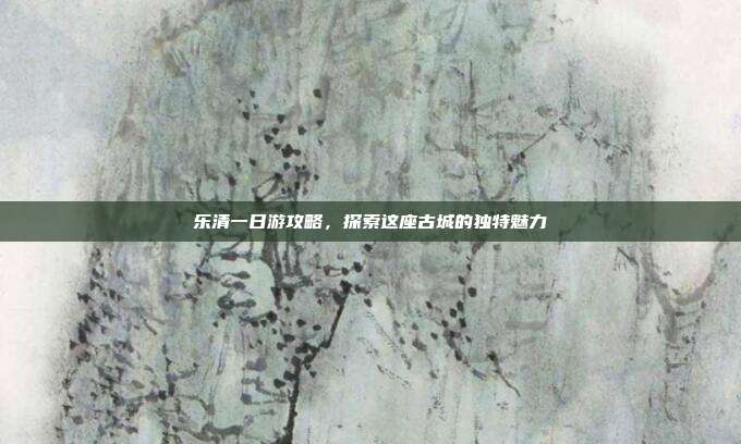 乐清一日游攻略，探索这座古城的独特魅力