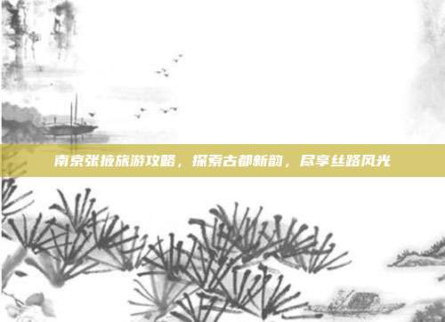 南京张掖旅游攻略，探索古都新韵，尽享丝路风光