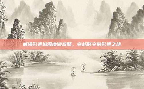 威海影视城深度游攻略，穿越时空的影视之旅