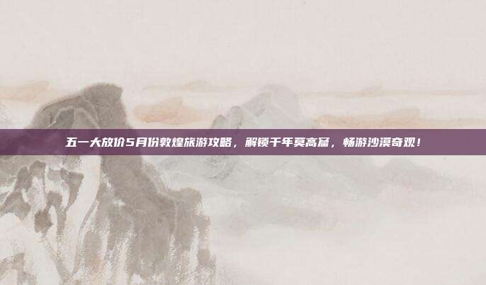 五一大放价5月份敦煌旅游攻略，解锁千年莫高窟，畅游沙漠奇观！